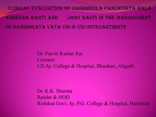 CLINICAL EVALUATION OF DASHMOOLA PANCHTIKTA BALA
KSHEERA BASTI AND

JANU BASTI IN THE MANAGEMENT

OF SANDHIGATA VATA VIS-À-VIS OSTEOARTHRITS

Dr. Pravin Kumar Rai
Lecturer
J.D.Ay. College & Hospital, Bhankari, Aligarh

Dr. K.K. Sharma
Reader & HOD
Rishikul Govt. Ay. P.G. College & Hospital, Haridwar

 