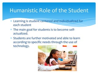 Humanistic Role of the Student
Learning is student centered and individualized for
each student
The main goal for students is to become selfactualized.
Students are further motivated and able to learn
according to specific needs through the use of
technology.

 