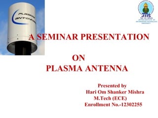A SEMINAR PRESENTATION
ON
PLASMA ANTENNA
Presented by
Hari Om Shanker Mishra
M.Tech (ECE)
Enrollment No.-12302255

 
