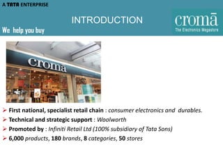 A TATA ENTERPRISE

INTRODUCTION
We help you buy

 First national, specialist retail chain : consumer electronics and durables.
 Technical and strategic support : Woolworth
 Promoted by : Infiniti Retail Ltd (100% subsidiary of Tata Sons)
 6,000 products, 180 brands, 8 categories, 50 stores

 