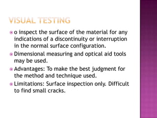 o

inspect the surface of the material for any
indications of a discontinuity or interruption
in the normal surface configuration.
 Dimensional measuring and optical aid tools
may be used.
 Advantages: To make the best judgment for
the method and technique used.
 Limitations: Surface inspection only. Difficult
to find small cracks.

 