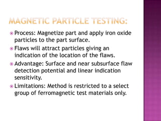  Process:

Magnetize part and apply iron oxide
particles to the part surface.
 Flaws will attract particles giving an
indication of the location of the flaws.
 Advantage: Surface and near subsurface flaw
detection potential and linear indication
sensitivity.
 Limitations: Method is restricted to a select
group of ferromagnetic test materials only.

 
