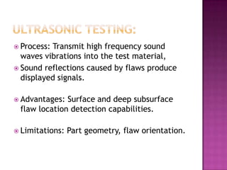  Process:

Transmit high frequency sound
waves vibrations into the test material,
 Sound reflections caused by flaws produce
displayed signals.
 Advantages:

Surface and deep subsurface
flaw location detection capabilities.

 Limitations:

Part geometry, flaw orientation.

 