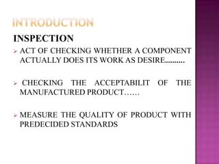 INSPECTION


ACT OF CHECKING WHETHER A COMPONENT
ACTUALLY DOES ITS WORK AS DESIRE……….



CHECKING THE ACCEPTABILIT OF
MANUFACTURED PRODUCT……



MEASURE THE QUALITY OF PRODUCT WITH
PREDECIDED STANDARDS

THE

 