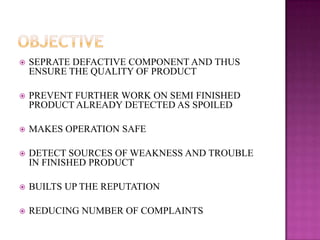 

SEPRATE DEFACTIVE COMPONENT AND THUS
ENSURE THE QUALITY OF PRODUCT



PREVENT FURTHER WORK ON SEMI FINISHED
PRODUCT ALREADY DETECTED AS SPOILED



MAKES OPERATION SAFE



DETECT SOURCES OF WEAKNESS AND TROUBLE
IN FINISHED PRODUCT



BUILTS UP THE REPUTATION



REDUCING NUMBER OF COMPLAINTS

 