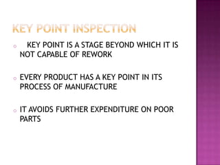 o

KEY POINT IS A STAGE BEYOND WHICH IT IS
NOT CAPABLE OF REWORK

o

EVERY PRODUCT HAS A KEY POINT IN ITS
PROCESS OF MANUFACTURE

o

IT AVOIDS FURTHER EXPENDITURE ON POOR
PARTS

 