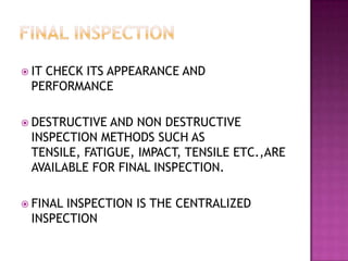  IT

CHECK ITS APPEARANCE AND
PERFORMANCE

 DESTRUCTIVE

AND NON DESTRUCTIVE
INSPECTION METHODS SUCH AS
TENSILE, FATIGUE, IMPACT, TENSILE ETC.,ARE
AVAILABLE FOR FINAL INSPECTION.

 FINAL

INSPECTION IS THE CENTRALIZED
INSPECTION

 