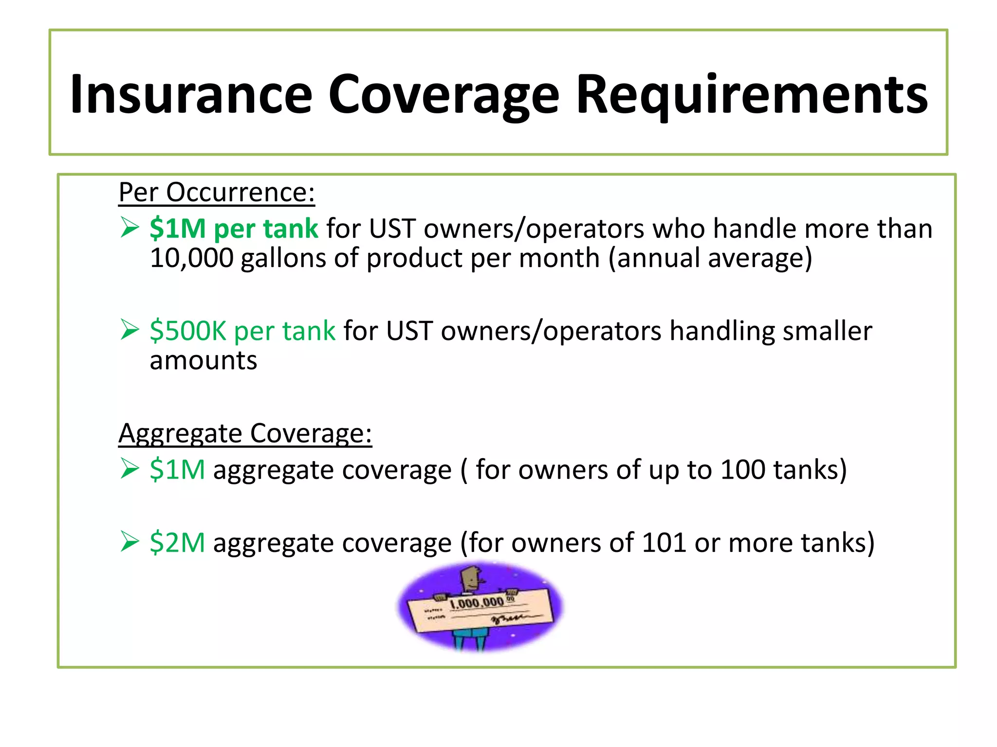 Insurance Coverage Requirements
Per Occurrence:
 $1M per tank for UST owners/operators who handle more than
10,000 gallons of product per month (annual average)
 $500K per tank for UST owners/operators handling smaller
amounts

Aggregate Coverage:
 $1M aggregate coverage ( for owners of up to 100 tanks)
 $2M aggregate coverage (for owners of 101 or more tanks)

 