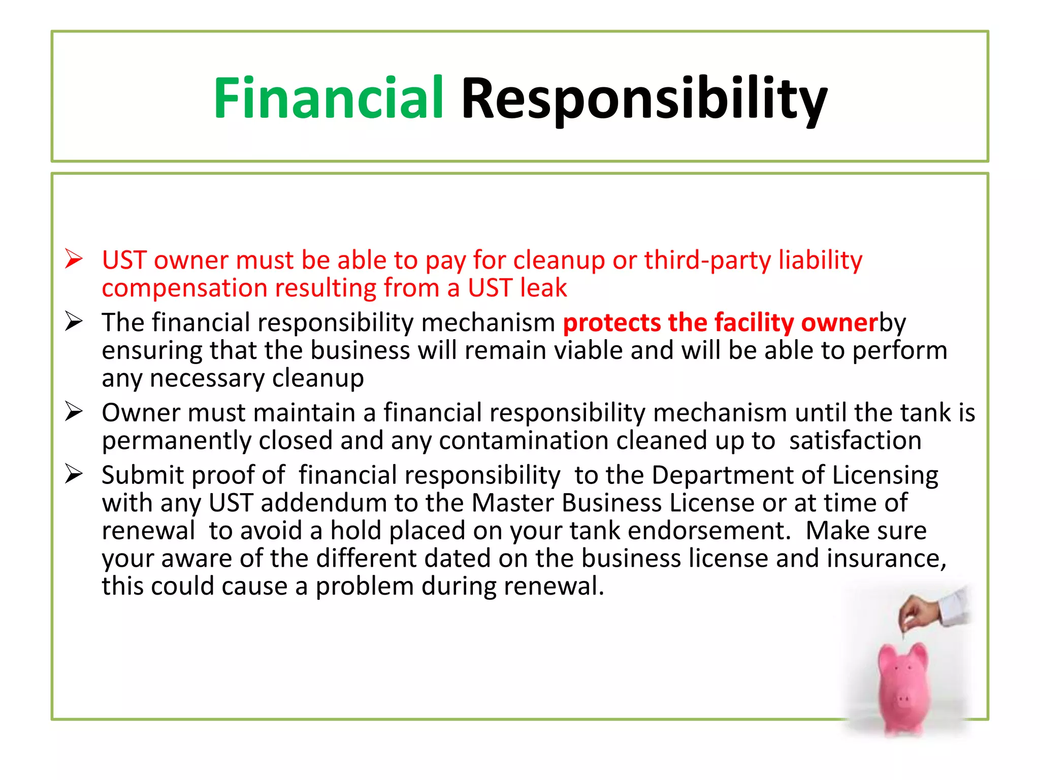 Financial Responsibility
 UST owner must be able to pay for cleanup or third-party liability
compensation resulting from a UST leak
 The financial responsibility mechanism protects the facility ownerby
ensuring that the business will remain viable and will be able to perform
any necessary cleanup
 Owner must maintain a financial responsibility mechanism until the tank is
permanently closed and any contamination cleaned up to satisfaction
 Submit proof of financial responsibility to the Department of Licensing
with any UST addendum to the Master Business License or at time of
renewal to avoid a hold placed on your tank endorsement. Make sure
your aware of the different dated on the business license and insurance,
this could cause a problem during renewal.

 