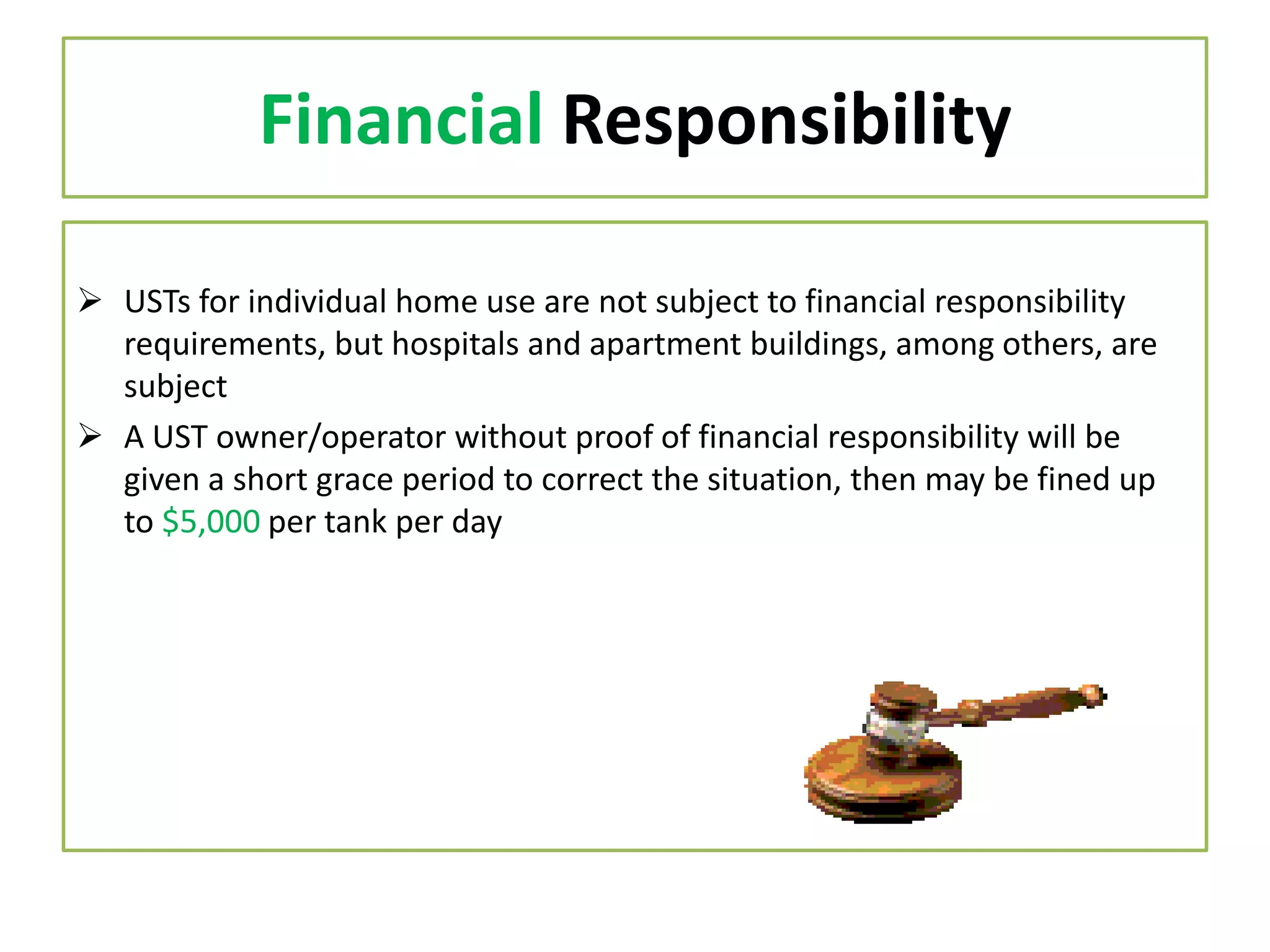 Financial Responsibility
 USTs for individual home use are not subject to financial responsibility
requirements, but hospitals and apartment buildings, among others, are
subject
 A UST owner/operator without proof of financial responsibility will be
given a short grace period to correct the situation, then may be fined up
to $5,000 per tank per day

 