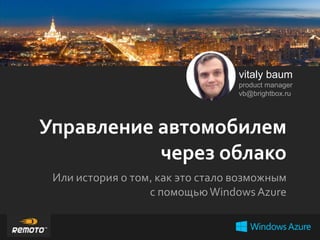 vitaly baum
product manager
vb@brightbox.ru

Управление автомобилем
через облако
Или история о том, как это стало возможным
с помощью Windows Azure

 