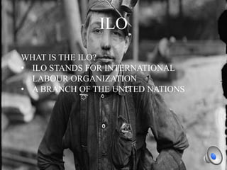 ILO
WHAT IS THE ILO?
• ILO STANDS FOR INTERNATIONAL
LABOUR ORGANIZATION
• A BRANCH OF THE UNITED NATIONS

 