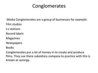 Conglomerates
Media Conglomerates are a group of businesses for example:
Film studios
t.v stations
Record labels
Magazines
Newspapers
Books
Conglomerates put a lot of money in to create and produce
films. They use there subsidiary company to practice with this is
known as synergy.

 