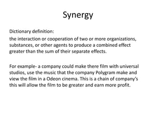 Synergy
Dictionary definition:
the interaction or cooperation of two or more organizations,
substances, or other agents to produce a combined effect
greater than the sum of their separate effects.

For example- a company could make there film with universal
studios, use the music that the company Polygram make and
view the film in a Odeon cinema. This is a chain of company’s
this will allow the film to be greater and earn more profit.

 