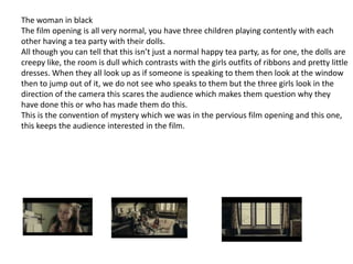 The woman in black
The film opening is all very normal, you have three children playing contently with each
other having a tea party with their dolls.
All though you can tell that this isn’t just a normal happy tea party, as for one, the dolls are
creepy like, the room is dull which contrasts with the girls outfits of ribbons and pretty little
dresses. When they all look up as if someone is speaking to them then look at the window
then to jump out of it, we do not see who speaks to them but the three girls look in the
direction of the camera this scares the audience which makes them question why they
have done this or who has made them do this.
This is the convention of mystery which we was in the pervious film opening and this one,
this keeps the audience interested in the film.

 
