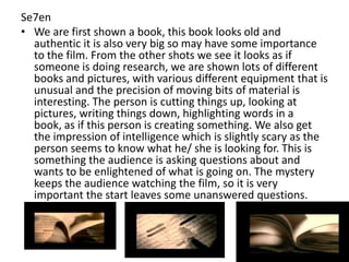 Se7en
• We are first shown a book, this book looks old and
authentic it is also very big so may have some importance
to the film. From the other shots we see it looks as if
someone is doing research, we are shown lots of different
books and pictures, with various different equipment that is
unusual and the precision of moving bits of material is
interesting. The person is cutting things up, looking at
pictures, writing things down, highlighting words in a
book, as if this person is creating something. We also get
the impression of intelligence which is slightly scary as the
person seems to know what he/ she is looking for. This is
something the audience is asking questions about and
wants to be enlightened of what is going on. The mystery
keeps the audience watching the film, so it is very
important the start leaves some unanswered questions.

 
