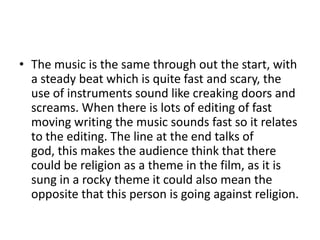 • The music is the same through out the start, with
a steady beat which is quite fast and scary, the
use of instruments sound like creaking doors and
screams. When there is lots of editing of fast
moving writing the music sounds fast so it relates
to the editing. The line at the end talks of
god, this makes the audience think that there
could be religion as a theme in the film, as it is
sung in a rocky theme it could also mean the
opposite that this person is going against religion.

 