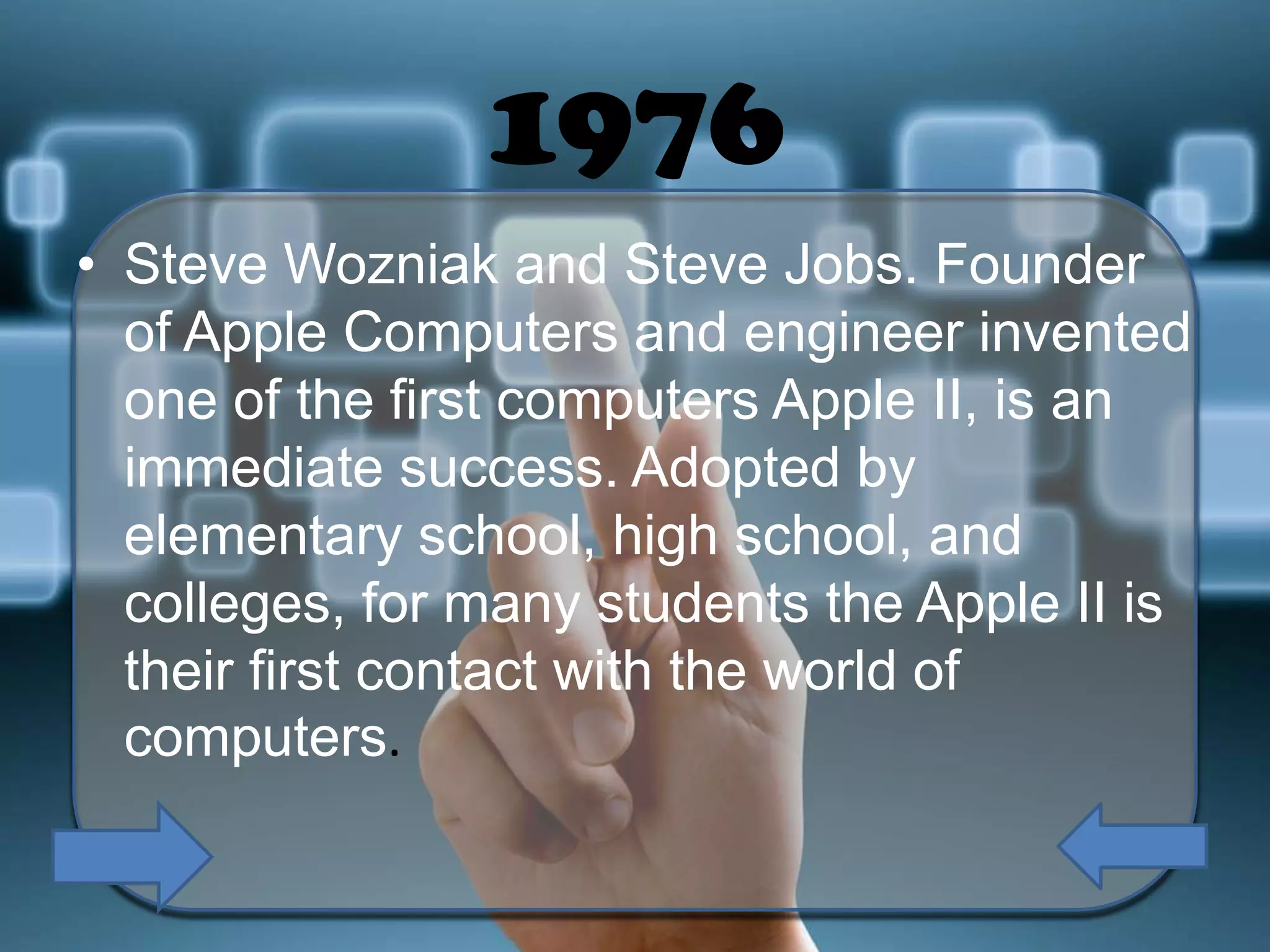 1976
• Steve Wozniak and Steve Jobs. Founder
of Apple Computers and engineer invented
one of the first computers Apple II, is an
immediate success. Adopted by
elementary school, high school, and
colleges, for many students the Apple II is
their first contact with the world of
computers.

 