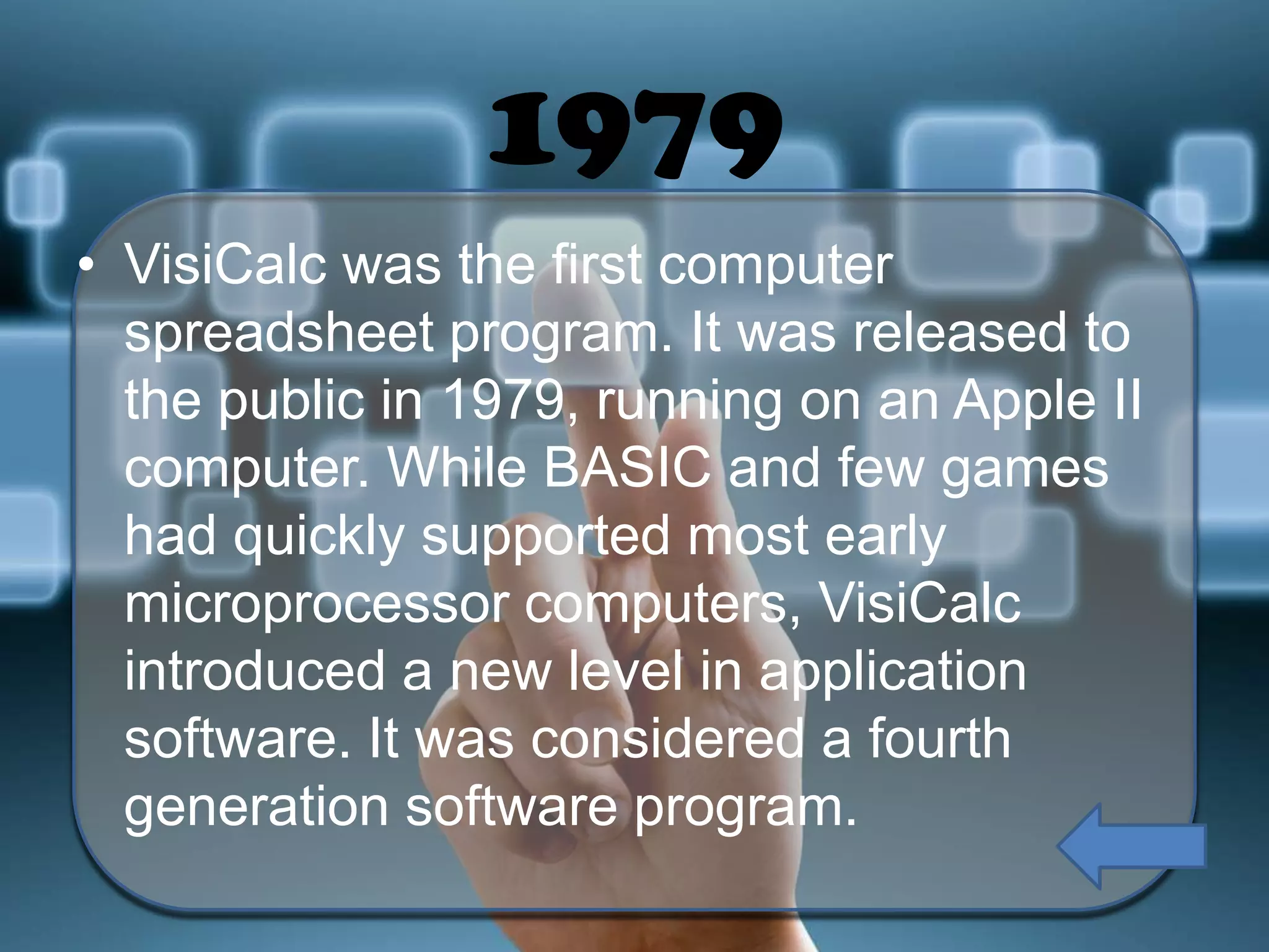 1979
• VisiCalc was the first computer
spreadsheet program. It was released to
the public in 1979, running on an Apple II
computer. While BASIC and few games
had quickly supported most early
microprocessor computers, VisiCalc
introduced a new level in application
software. It was considered a fourth
generation software program.

 
