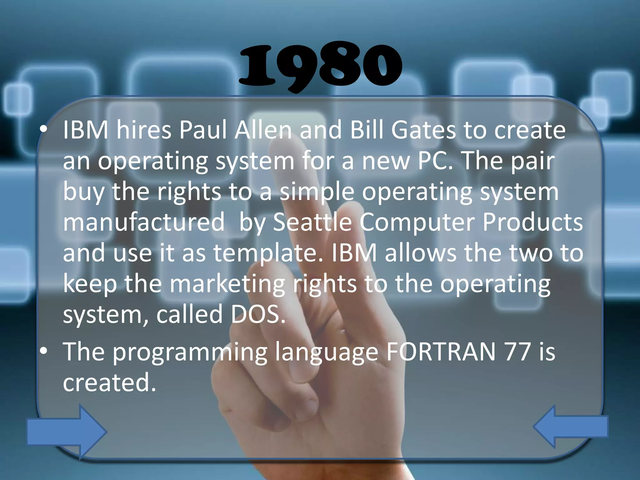 1980
• IBM hires Paul Allen and Bill Gates to create
an operating system for a new PC. The pair
buy the rights to a simple operating system
manufactured by Seattle Computer Products
and use it as template. IBM allows the two to
keep the marketing rights to the operating
system, called DOS.
• The programming language FORTRAN 77 is
created.

 