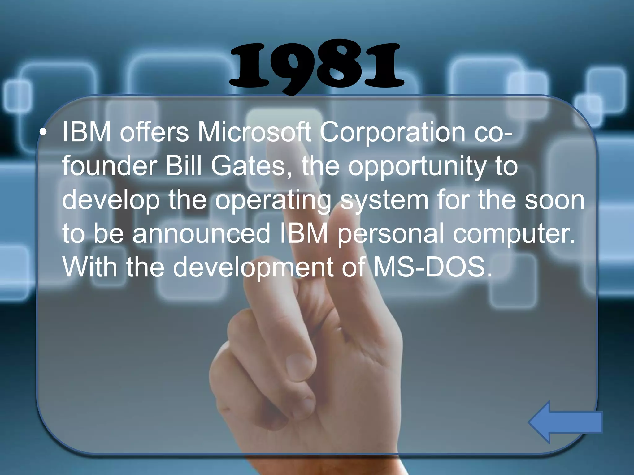 1981
• IBM offers Microsoft Corporation cofounder Bill Gates, the opportunity to
develop the operating system for the soon
to be announced IBM personal computer.
With the development of MS-DOS.

 