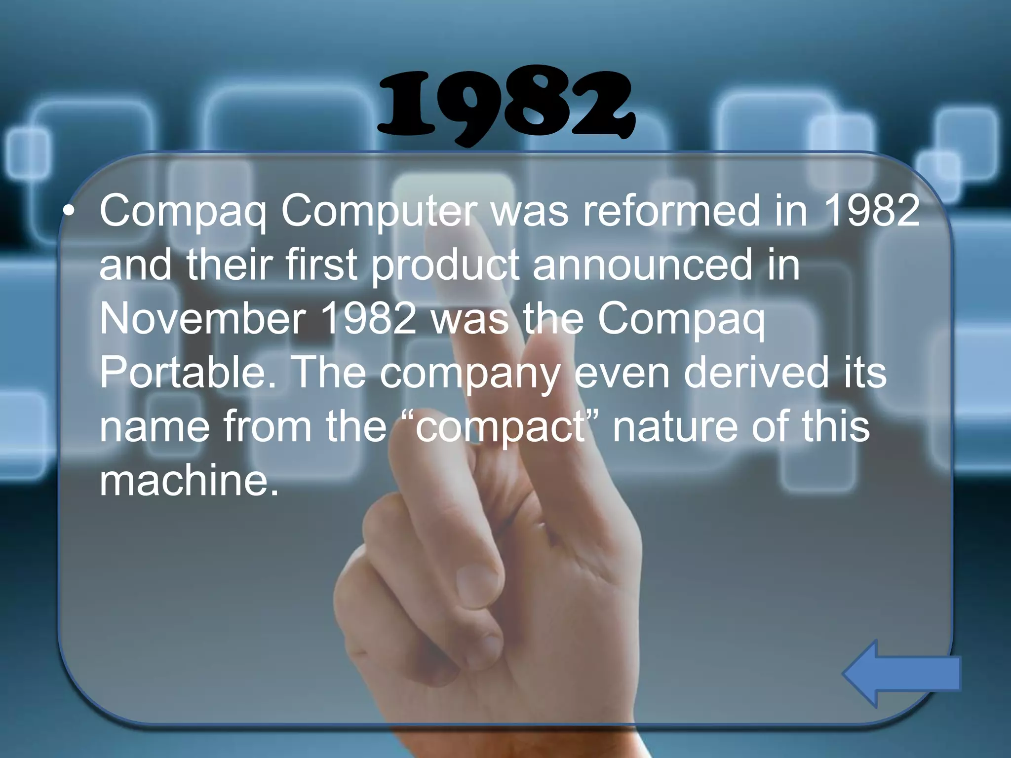 1982
• Compaq Computer was reformed in 1982
and their first product announced in
November 1982 was the Compaq
Portable. The company even derived its
name from the “compact” nature of this
machine.

 