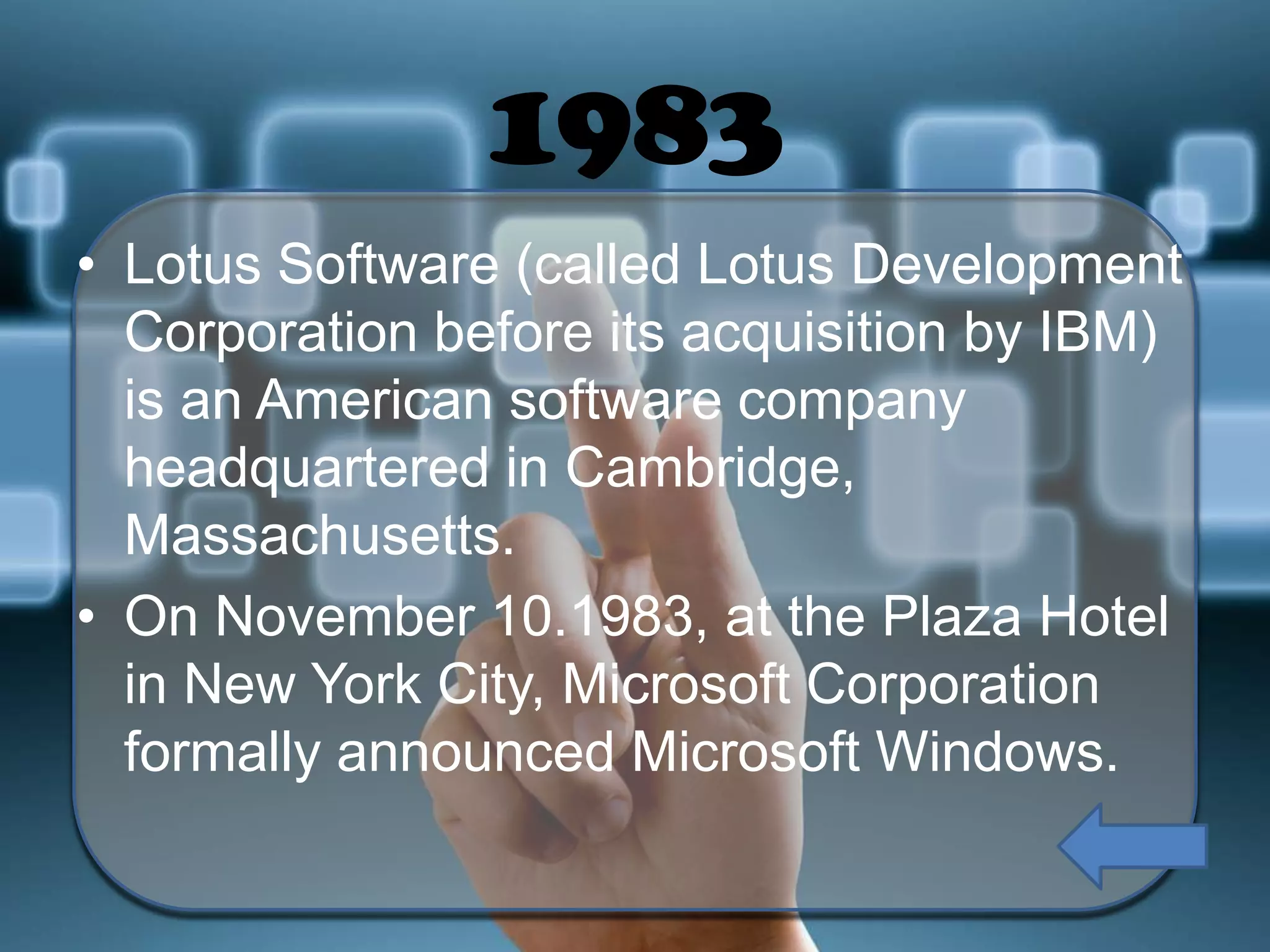 1983
• Lotus Software (called Lotus Development
Corporation before its acquisition by IBM)
is an American software company
headquartered in Cambridge,
Massachusetts.
• On November 10.1983, at the Plaza Hotel
in New York City, Microsoft Corporation
formally announced Microsoft Windows.

 