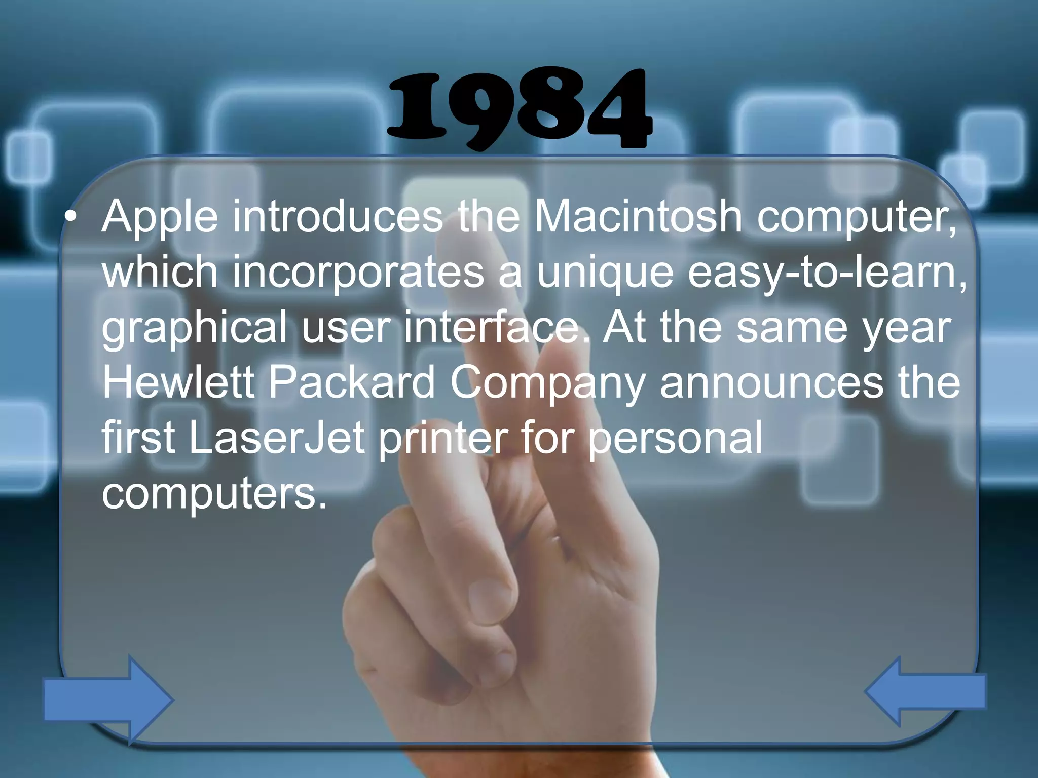 1984
• Apple introduces the Macintosh computer,
which incorporates a unique easy-to-learn,
graphical user interface. At the same year
Hewlett Packard Company announces the
first LaserJet printer for personal
computers.

 