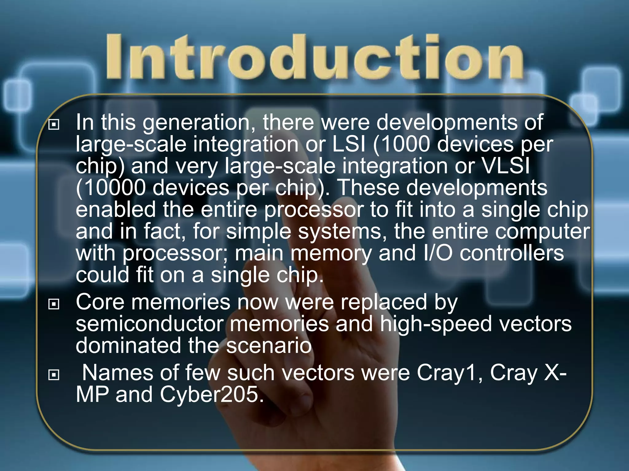 





In this generation, there were developments of
large-scale integration or LSI (1000 devices per
chip) and very large-scale integration or VLSI
(10000 devices per chip). These developments
enabled the entire processor to fit into a single chip
and in fact, for simple systems, the entire computer
with processor; main memory and I/O controllers
could fit on a single chip.
Core memories now were replaced by
semiconductor memories and high-speed vectors
dominated the scenario
Names of few such vectors were Cray1, Cray XMP and Cyber205.

 
