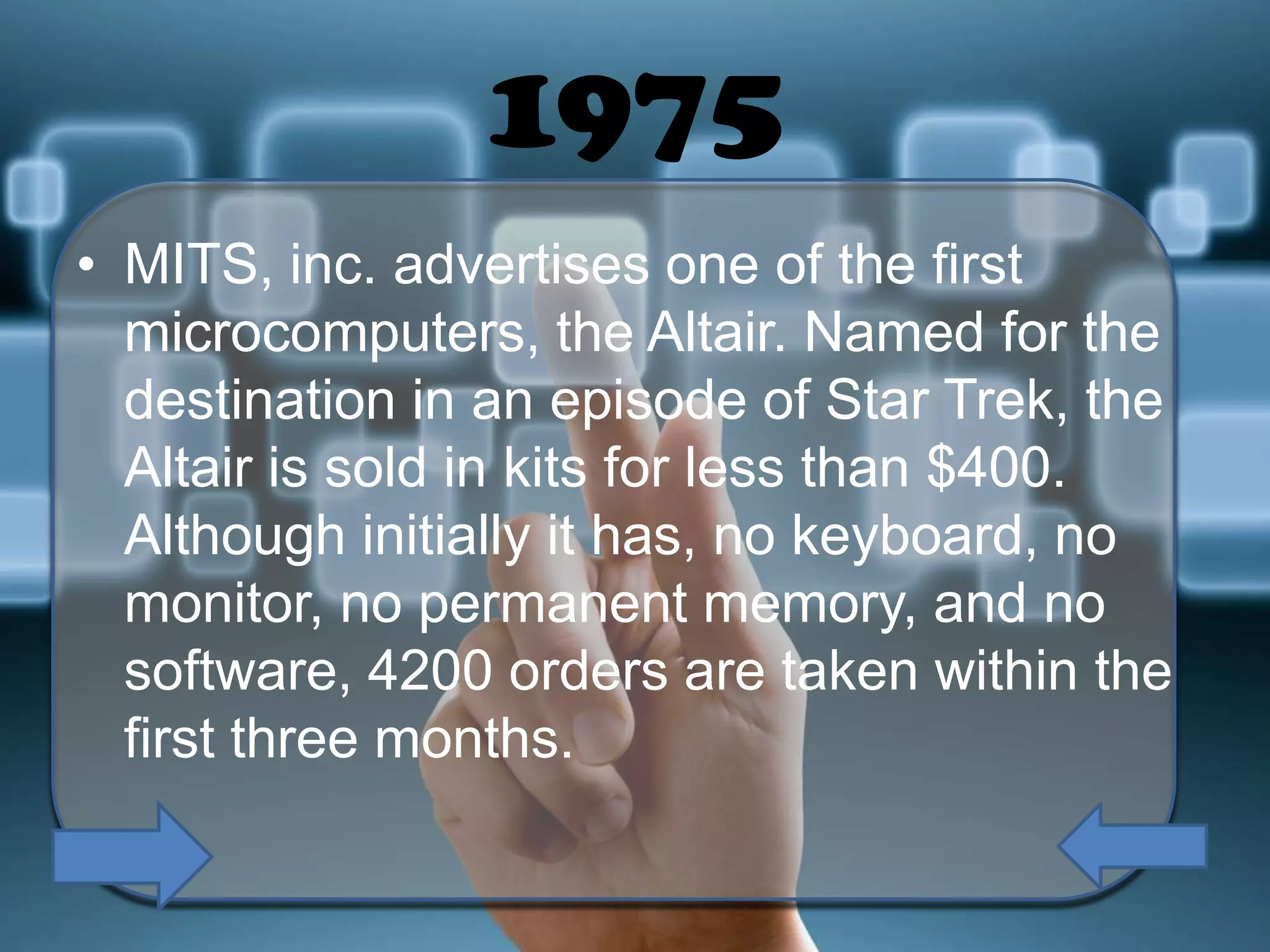 1975
• MITS, inc. advertises one of the first
microcomputers, the Altair. Named for the
destination in an episode of Star Trek, the
Altair is sold in kits for less than $400.
Although initially it has, no keyboard, no
monitor, no permanent memory, and no
software, 4200 orders are taken within the
first three months.

 