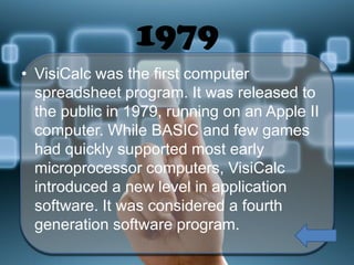 1979
• VisiCalc was the first computer
spreadsheet program. It was released to
the public in 1979, running on an Apple II
computer. While BASIC and few games
had quickly supported most early
microprocessor computers, VisiCalc
introduced a new level in application
software. It was considered a fourth
generation software program.

 