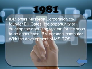 1981
• IBM offers Microsoft Corporation cofounder Bill Gates, the opportunity to
develop the operating system for the soon
to be announced IBM personal computer.
With the development of MS-DOS.

 