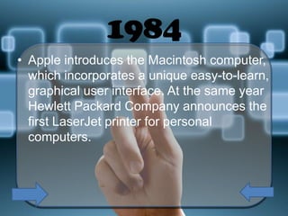 1984
• Apple introduces the Macintosh computer,
which incorporates a unique easy-to-learn,
graphical user interface. At the same year
Hewlett Packard Company announces the
first LaserJet printer for personal
computers.

 