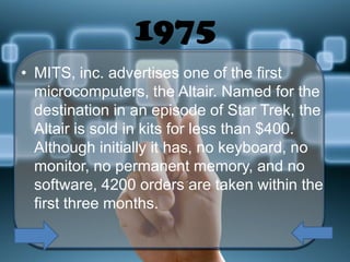 1975
• MITS, inc. advertises one of the first
microcomputers, the Altair. Named for the
destination in an episode of Star Trek, the
Altair is sold in kits for less than $400.
Although initially it has, no keyboard, no
monitor, no permanent memory, and no
software, 4200 orders are taken within the
first three months.

 