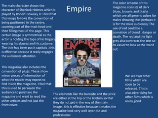 The main character shows the
character of Sherlock Holmes which is
played by Robert Downey Jr. I feel that
this image follows the convention of
being positioned in the centre,
covering part of the mast head and
then filling most of the page. This
certain image is symmetrical as the
actor is holding the tops of his fingers,
wearing his glasses and his costume.
The title has been put it capitals , this
is effective because it really engages
the audiences attention.
This magazine also includes the
convention of plugs. These show
minor pieces of information of
what the reader may expect to
find inside the magazine. I feel that
this is used to persuade the
audience to purchase the
magazine and want to read the
other articles and not just the
front cover.

Empire

The color scheme of this
magazine consists of dark
blues, browns and blacks
which are all generic colors for
males showing that perhaps it
is for the male audience/ The
use of red could be a
connation of blood , danger or
death. The red and the light
grey also contracts the text so
its easier to look at the stand
out.

The elements like the barcode and the price
are either at the top or the bottom so that
they do not get in the way of the main
image , this is effective because it makes the
magazine look very well layer out and
professional.

We see two other
films which are
soon to be
released. This is
also advertising for
other films which is
really good.

 