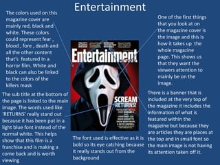 The colors used on this
magazine cover are
mainly red, black and
white. These colors
could represent fear ,
blood , fore , death and
all the other content
that’s featured In a
horror film. White and
black can also be linked
to the colors of the
killers mask
The sub title at the bottom of
the page is linked to the main
image. The words used like
‘RETURNS’ really stand out
because it has been put in a
light blue font instead of the
normal white. This helps
show that this film is a
franchise and is making a
come back and is worth
viewing

Entertainment
One of the first things
that you look at on
the magazine cover is
the image and this is
how it takes up the
whole magazine
page. This shows us
that they want the
viewers attention to
mainly be on the
image.
There is a banner that is
included at the very top of
the magazine it includes the
information of what is
featured within the
magazine but because they
are articles they are places at
The font used is effective as it is the top and in small font so
bold so its eye catching because the main image is not having
it really stands out from the
its attention taken off it.
background

 