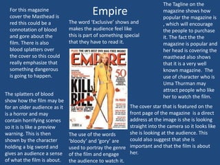 For this magazine
cover the Masthead is
red this could be a
connotation of blood
and gore about the
film. There is also
blood splatters over
the cover so this could
really emphasize that
something dangerous
is going to happen.
The splatters of blood
show how the film may be
for an older audience as it
is a horror and may
contain horrifying scenes
so it is Is like a preview
warning. This is then
shown by the character
holding a big sword and
gives an audience a sense
of what the film is about.

Empire
The word ‘Exclusive’ shows and
makes the audience feel like
this is part of something special
that they have to read it.

The Tagline on the
magazine shows how
popular the magazine is
, which will encourage
the people to purchase
it. The fact the the
magazine is popular and
her head is covering the
masthead also shows
that it is a very well
known magazine. The
use of character who is
Uma Thurman may
attract people who like
her to watch the film.

The cover star that is featured on the
front page of the magazine is a direct
address at the image is she is looking
straight into the camera so it looks like
she is looking at the audience. This
The use of the words
could also suggest that she is
‘bloody’ and ‘gory’ are
used to portray the genre important and that the film is about
her.
of the film and engage
the audience to watch it.

 