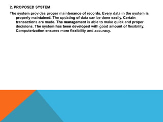 2. PROPOSED SYSTEM
The system provides proper maintenance of records. Every data in the system is
properly maintained. The updating of data can be done easily. Certain
transactions are made. The management is able to make quick and proper
decisions. The system has been developed with good amount of flexibility.
Computerization ensures more flexibility and accuracy.

 