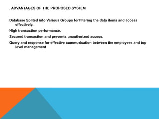 . ADVANTAGES OF THE PROPOSED SYSTEM
Database Splited into Various Groups for filtering the data items and access
effectively.
High transaction performance.
Secured transaction and prevents unauthorized access.

Query and response for effective communication between the employees and top
level management

 