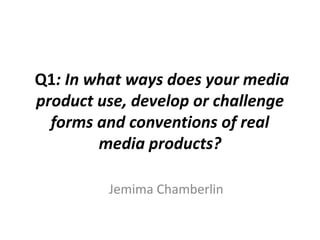 Q1: In what ways does your media
product use, develop or challenge
forms and conventions of real
media products?
Jemima Chamberlin

 