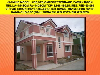 JAZMINE MODEL: 4BR,3TB,CARPORT,TERRACE, FAMILY ROOM
MIN. LA=154SQM FA=160SQM TCP=3,608,680.25, RES. FEE=30,000
DP FOR 18MONTHS=37,289.60 AFTER 18MONTHS=M.A FOR 15YTP
BANK=31,689.97 (CALL CORA 091575017471/ 09237382253

 