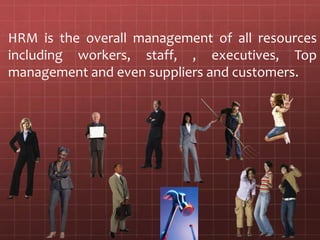 HRM is the overall management of all resources including workers, staff, , executives, Top management and even suppliers and customers. 