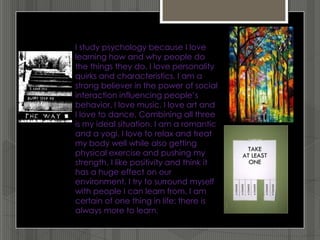I study psychology because I love
learning how and why people do
the things they do. I love personality
quirks and characteristics. I am a
strong believer in the power of social
interaction influencing people’s
behavior. I love music. I love art and
I love to dance. Combining all three
is my ideal situation. I am a romantic
and a yogi. I love to relax and treat
my body well while also getting
physical exercise and pushing my
strength. I like positivity and think it
has a huge effect on our
environment. I try to surround myself
with people I can learn from. I am
certain of one thing in life: there is
always more to learn.
 