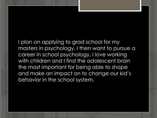 I plan on applying to grad school for my
masters in psychology. I then want to pursue a
career in school psychology. I love working
with children and I find the adolescent brain
the most important for being able to shape
and make an impact on to change our kid’s
behavior in the school system.
 
