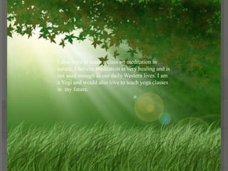 I also want to teach a class on meditation in
nature. I believe meditation is very healing and is
not used enough in our daily Western lives. I am
a Yogi and would also love to teach yoga classes
in my future.
 