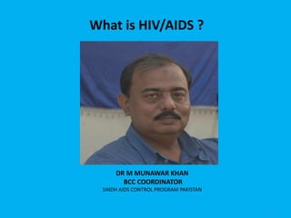 What is HIV/AIDS ?




      DR M MUNAWAR KHAN
        BCC COORDINATOR
  SINDH AIDS CONTROL PROGRAM PAKISTAN


                                        1
 