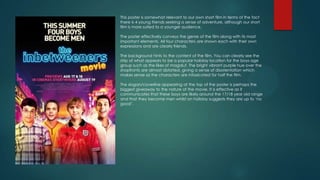 This poster is somewhat relevant to our own short film in terms of the fact
there is 4 young friends seeking a sense of adventure, although our short
film is more suited to a younger audience.
The poster effectively conveys the genre of the film along with its most
important elements. All four characters are shown each with their own
expressions and are clearly friends.
The background hints to the content of the film. You can clearly see the
strip of what appears to be a popular holiday location for the boys age
group such as the likes of magaluf. The bright vibrant purple hue over the
shopfronts are almost distorted, giving a sense of disorientation which
makes sense as the characters are intoxicated for half the film.
The slogan/coverline appearing at the top of the poster is perhaps the
biggest giveaway to the nature of the movie. It is effective as it
communicates that these boys are likely around the 17/18 year old range
and that they become men whilst on holiday suggests they are up to ‘no
good’.

 