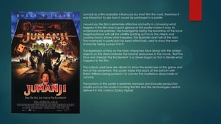 Jumanji as a film probably influenced our short film the most, therefore it
was important to see how it would be portrayed in a poster.
I would say the film is extremely effective and witty in conveying what
happen in the film and a quick glance at this poster makes It easy to
understand the premise. The boardgame being the backdrop of the local
neighbourhood with all the wildlife bursting out on to the streets and
causing havoc shows what happens. This illustrates one half of the story.
The masthead in particular has been effectively used to show the main
character being sucked into it.

The expression of fear on the main characters face along with the broken
objects on the street indicate the level of seriousness in the movie. ‘Roll The
Dice and Unleash The Excitement’ is a clever slogan as that is literally what
happens in the film.
The colours used here are vibrant to show the exoticness of the game and
hint at the adventure. The poster fades into black at the bottom with
Robin Williams being sucked in to convey the mysterious abyss inside of
Jumanji.
The bottom of the poster is relatively standard and includes production
credits such as the studio’s funding the film and the technologies used to
deliver It in the cinema (Dolby Digital)

 