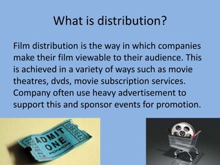 What is distribution?
Film distribution is the way in which companies
make their film viewable to their audience. This
is achieved in a variety of ways such as movie
theatres, dvds, movie subscription services.
Company often use heavy advertisement to
support this and sponsor events for promotion.

 