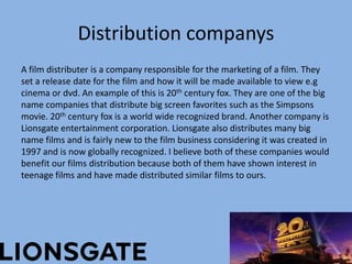 Distribution companys
A film distributer is a company responsible for the marketing of a film. They
set a release date for the film and how it will be made available to view e.g
cinema or dvd. An example of this is 20th century fox. They are one of the big
name companies that distribute big screen favorites such as the Simpsons
movie. 20th century fox is a world wide recognized brand. Another company is
Lionsgate entertainment corporation. Lionsgate also distributes many big
name films and is fairly new to the film business considering it was created in
1997 and is now globally recognized. I believe both of these companies would
benefit our films distribution because both of them have shown interest in
teenage films and have made distributed similar films to ours.

 